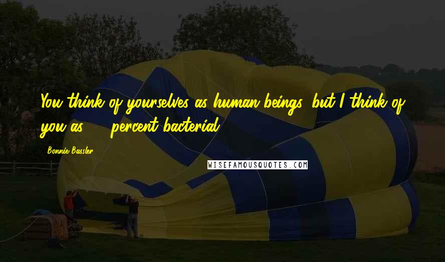 Bonnie Bassler Quotes: You think of yourselves as human beings, but I think of you as 99 percent bacterial.