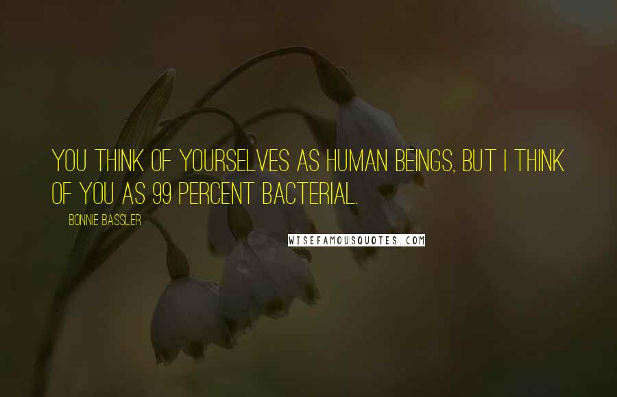 Bonnie Bassler Quotes: You think of yourselves as human beings, but I think of you as 99 percent bacterial.