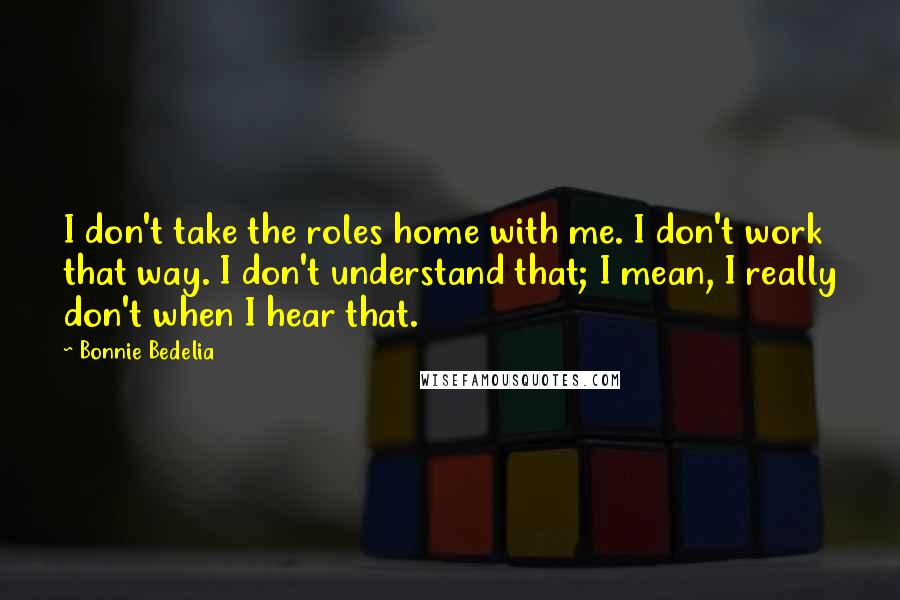 Bonnie Bedelia Quotes: I don't take the roles home with me. I don't work that way. I don't understand that; I mean, I really don't when I hear that.