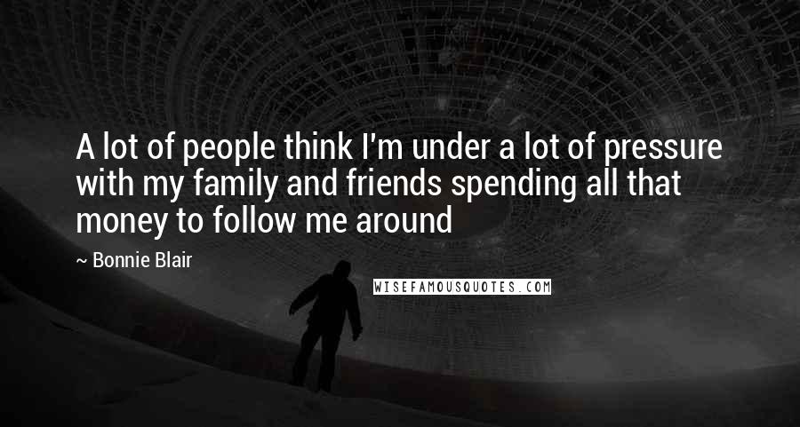 Bonnie Blair Quotes: A lot of people think I'm under a lot of pressure with my family and friends spending all that money to follow me around