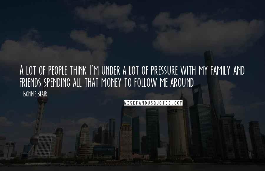 Bonnie Blair Quotes: A lot of people think I'm under a lot of pressure with my family and friends spending all that money to follow me around