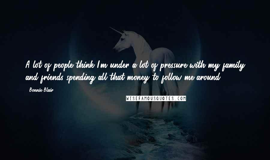 Bonnie Blair Quotes: A lot of people think I'm under a lot of pressure with my family and friends spending all that money to follow me around