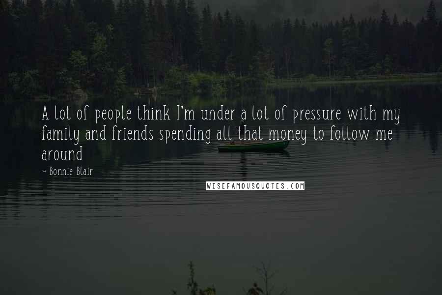 Bonnie Blair Quotes: A lot of people think I'm under a lot of pressure with my family and friends spending all that money to follow me around