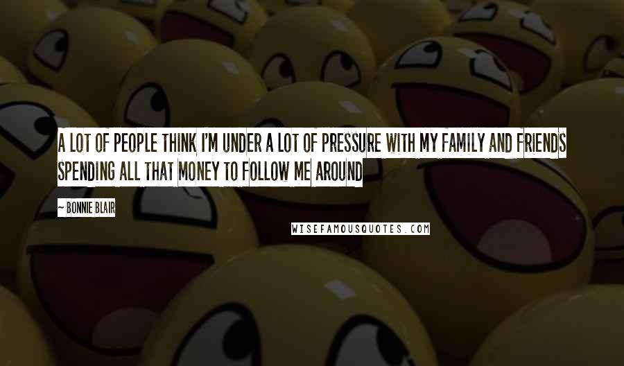 Bonnie Blair Quotes: A lot of people think I'm under a lot of pressure with my family and friends spending all that money to follow me around