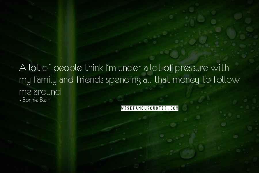 Bonnie Blair Quotes: A lot of people think I'm under a lot of pressure with my family and friends spending all that money to follow me around