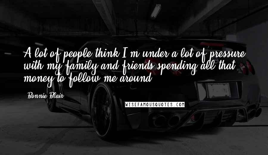 Bonnie Blair Quotes: A lot of people think I'm under a lot of pressure with my family and friends spending all that money to follow me around