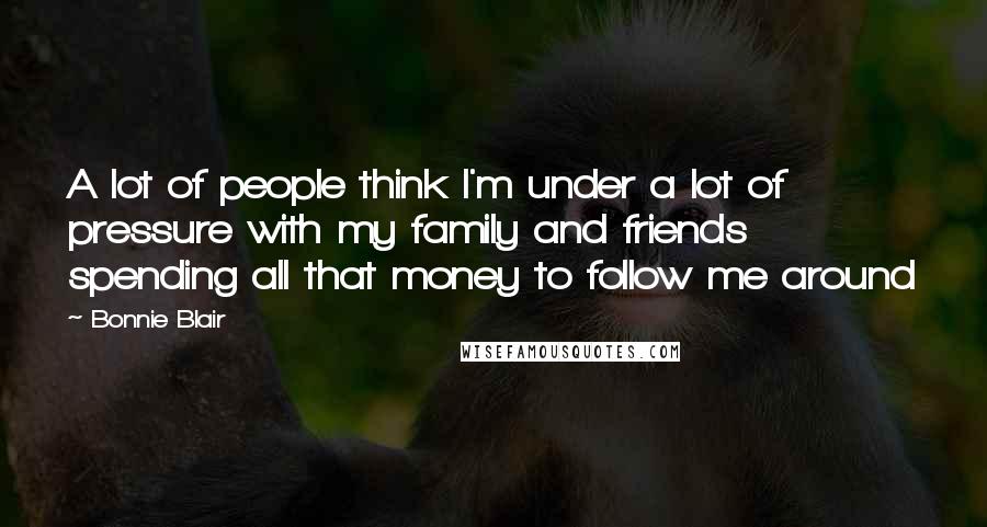 Bonnie Blair Quotes: A lot of people think I'm under a lot of pressure with my family and friends spending all that money to follow me around