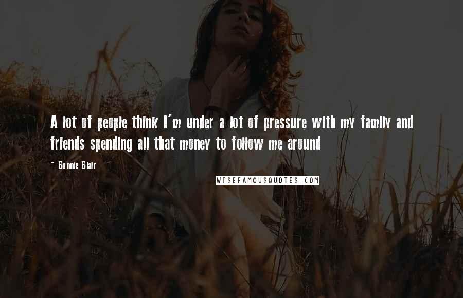 Bonnie Blair Quotes: A lot of people think I'm under a lot of pressure with my family and friends spending all that money to follow me around