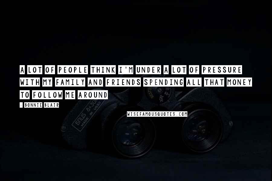 Bonnie Blair Quotes: A lot of people think I'm under a lot of pressure with my family and friends spending all that money to follow me around