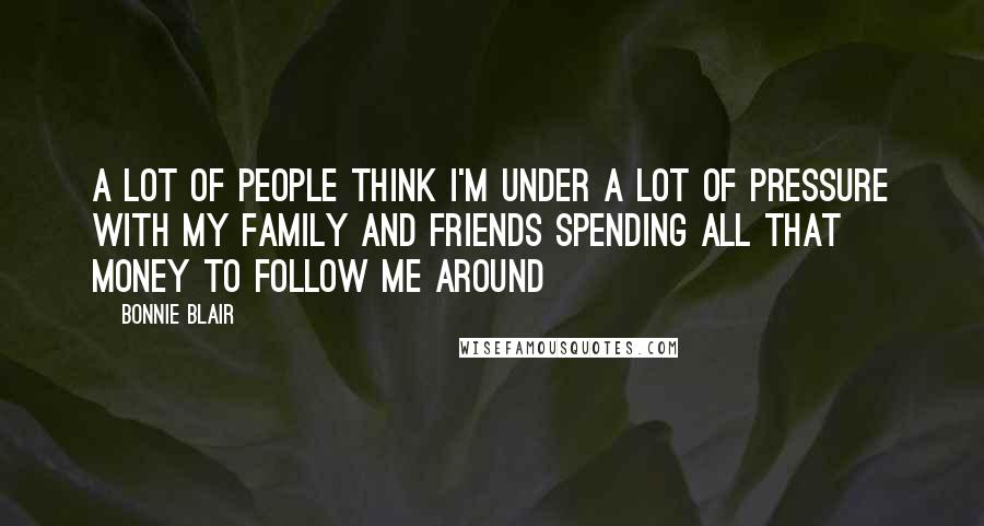 Bonnie Blair Quotes: A lot of people think I'm under a lot of pressure with my family and friends spending all that money to follow me around