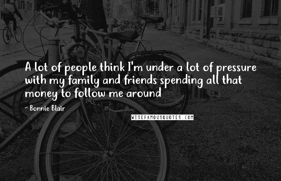 Bonnie Blair Quotes: A lot of people think I'm under a lot of pressure with my family and friends spending all that money to follow me around