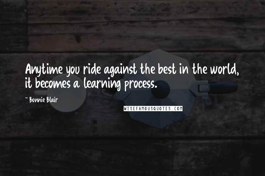 Bonnie Blair Quotes: Anytime you ride against the best in the world, it becomes a learning process.