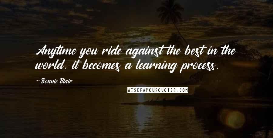 Bonnie Blair Quotes: Anytime you ride against the best in the world, it becomes a learning process.