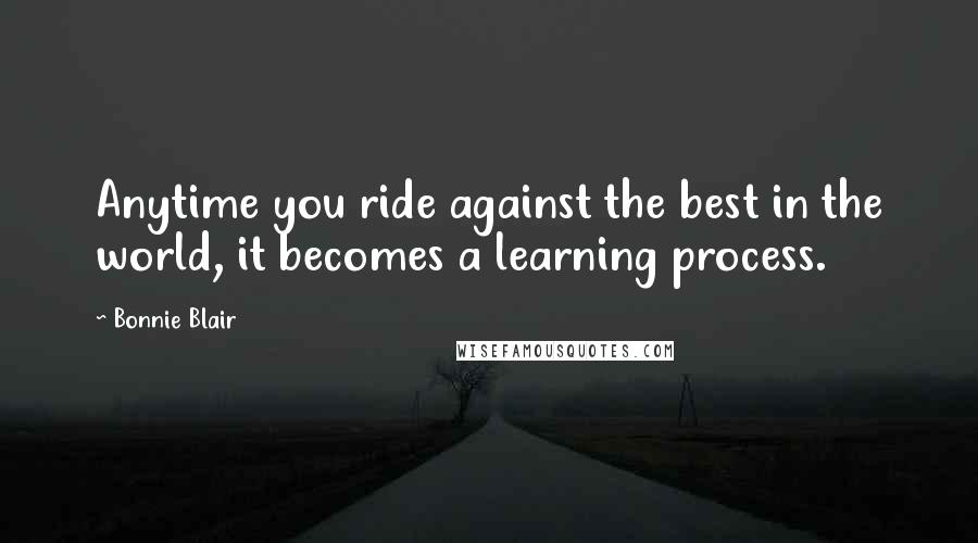 Bonnie Blair Quotes: Anytime you ride against the best in the world, it becomes a learning process.