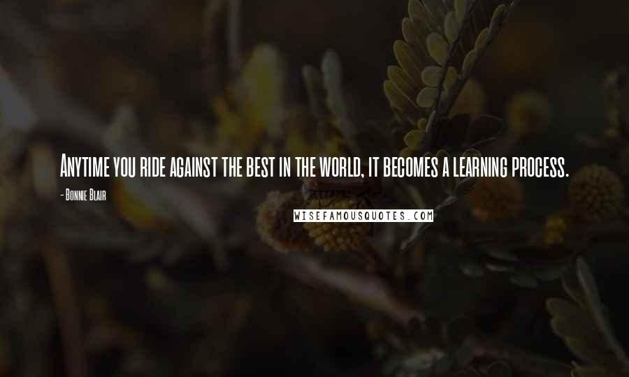 Bonnie Blair Quotes: Anytime you ride against the best in the world, it becomes a learning process.