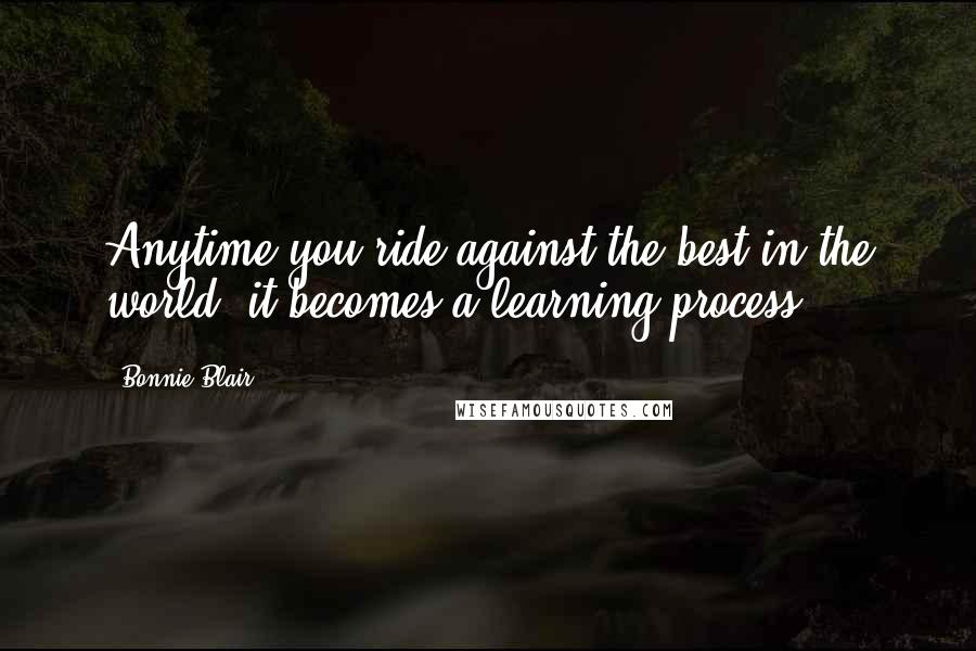 Bonnie Blair Quotes: Anytime you ride against the best in the world, it becomes a learning process.