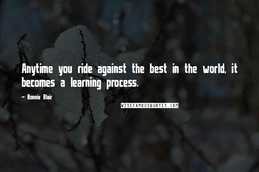 Bonnie Blair Quotes: Anytime you ride against the best in the world, it becomes a learning process.