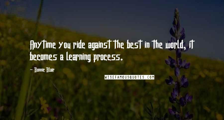 Bonnie Blair Quotes: Anytime you ride against the best in the world, it becomes a learning process.