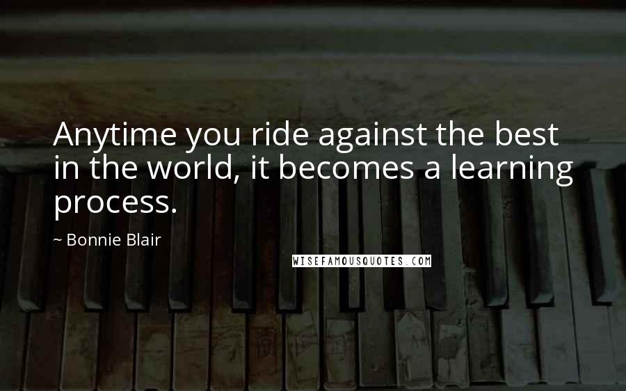 Bonnie Blair Quotes: Anytime you ride against the best in the world, it becomes a learning process.