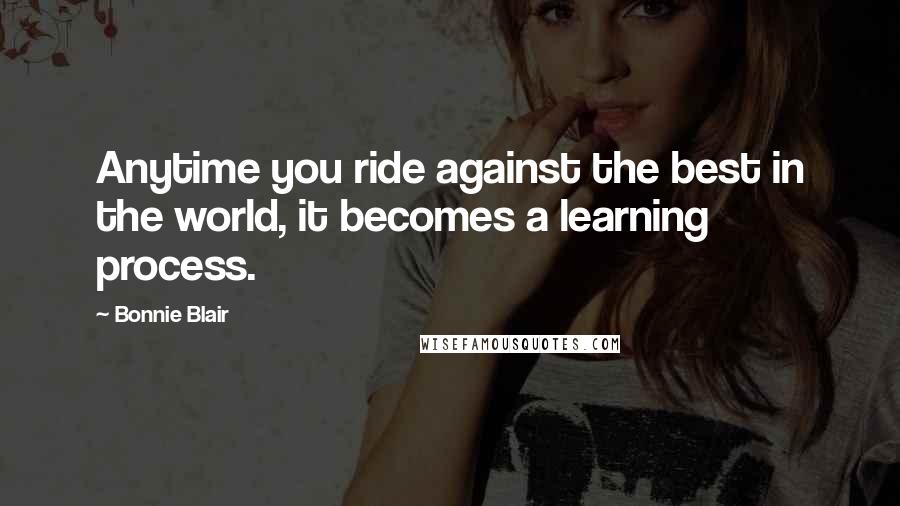 Bonnie Blair Quotes: Anytime you ride against the best in the world, it becomes a learning process.