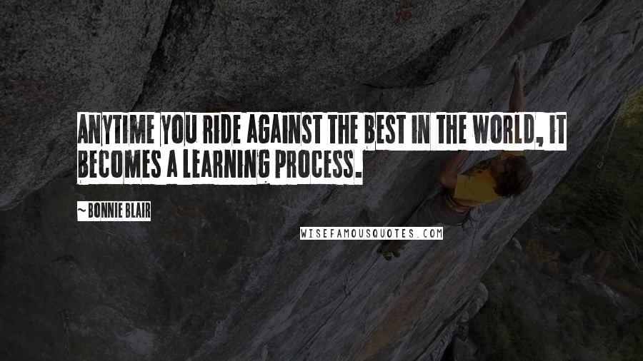 Bonnie Blair Quotes: Anytime you ride against the best in the world, it becomes a learning process.