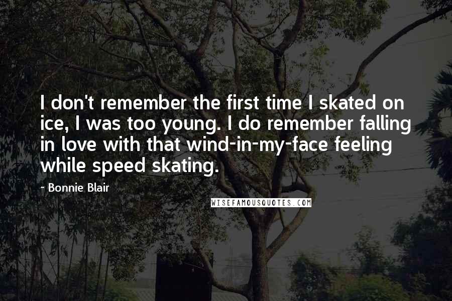 Bonnie Blair Quotes: I don't remember the first time I skated on ice, I was too young. I do remember falling in love with that wind-in-my-face feeling while speed skating.