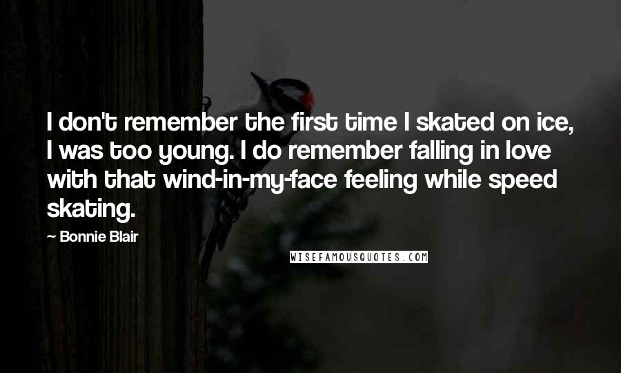 Bonnie Blair Quotes: I don't remember the first time I skated on ice, I was too young. I do remember falling in love with that wind-in-my-face feeling while speed skating.