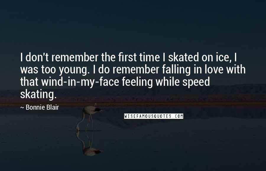 Bonnie Blair Quotes: I don't remember the first time I skated on ice, I was too young. I do remember falling in love with that wind-in-my-face feeling while speed skating.