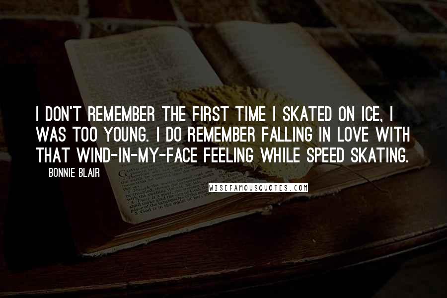 Bonnie Blair Quotes: I don't remember the first time I skated on ice, I was too young. I do remember falling in love with that wind-in-my-face feeling while speed skating.