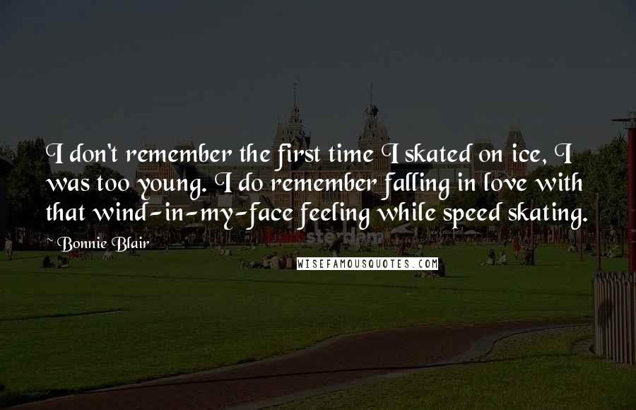 Bonnie Blair Quotes: I don't remember the first time I skated on ice, I was too young. I do remember falling in love with that wind-in-my-face feeling while speed skating.