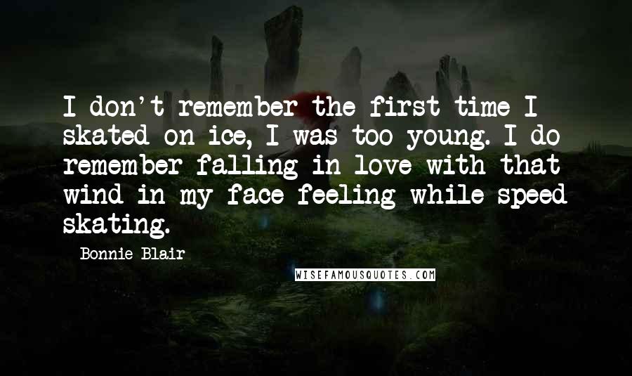 Bonnie Blair Quotes: I don't remember the first time I skated on ice, I was too young. I do remember falling in love with that wind-in-my-face feeling while speed skating.
