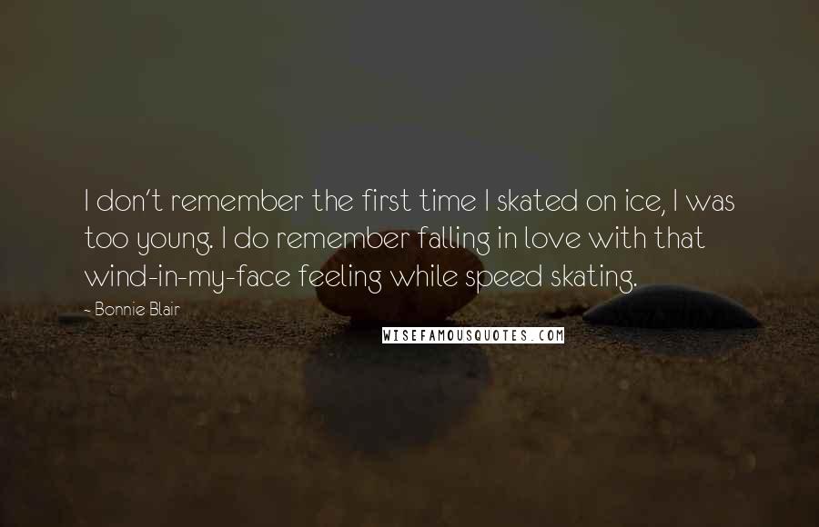 Bonnie Blair Quotes: I don't remember the first time I skated on ice, I was too young. I do remember falling in love with that wind-in-my-face feeling while speed skating.