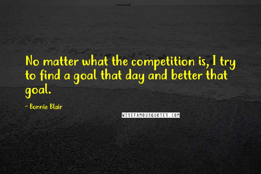 Bonnie Blair Quotes: No matter what the competition is, I try to find a goal that day and better that goal.