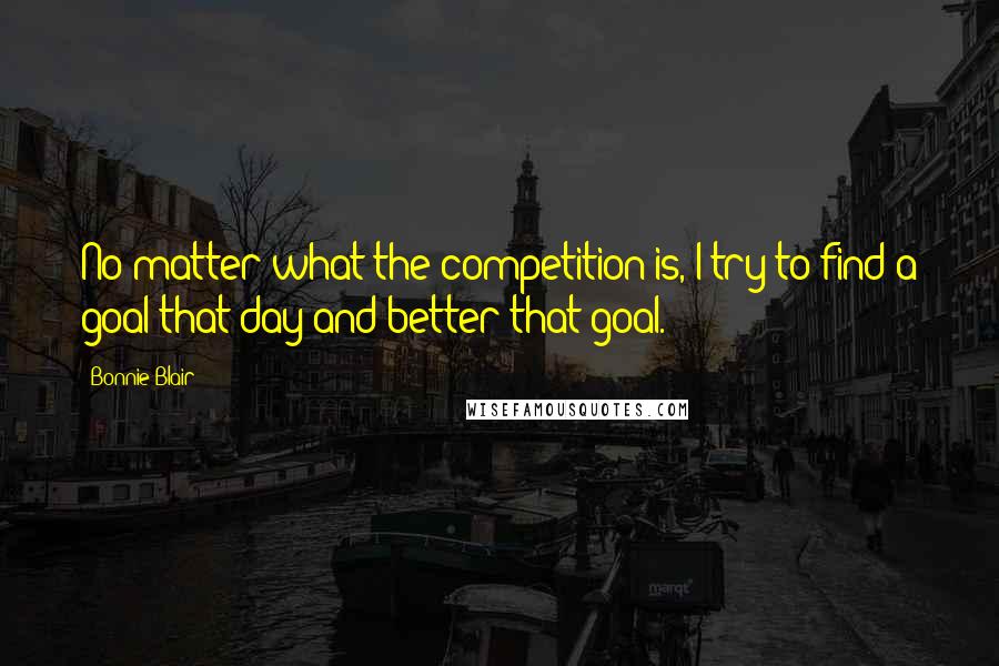 Bonnie Blair Quotes: No matter what the competition is, I try to find a goal that day and better that goal.