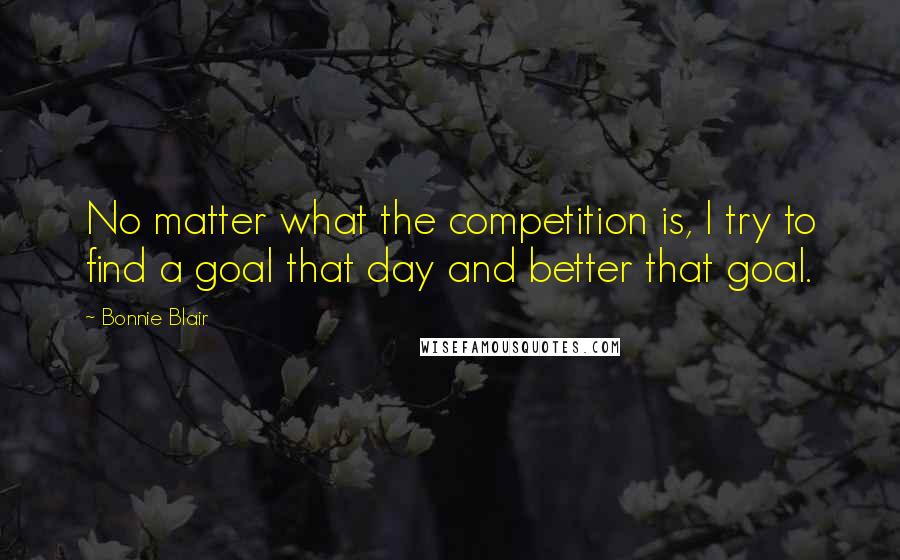 Bonnie Blair Quotes: No matter what the competition is, I try to find a goal that day and better that goal.