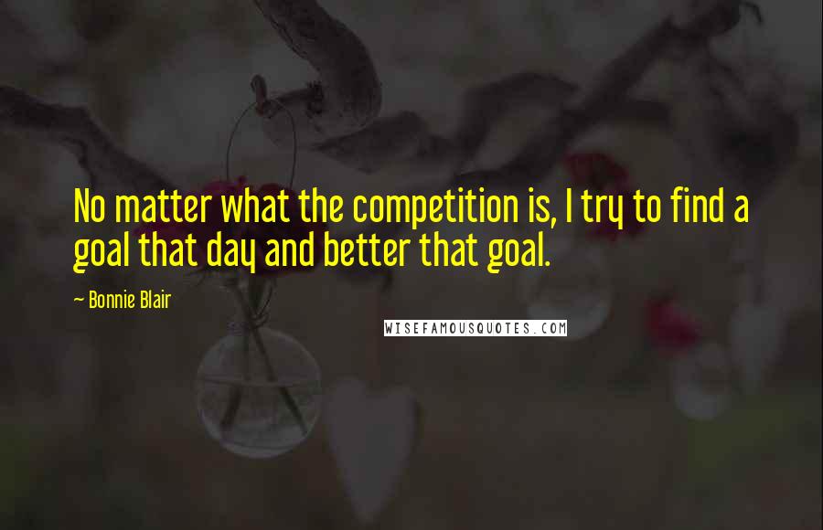 Bonnie Blair Quotes: No matter what the competition is, I try to find a goal that day and better that goal.