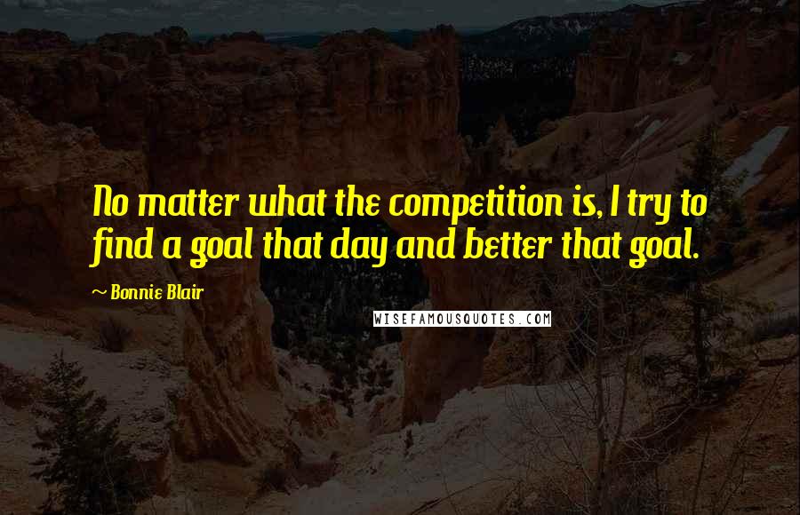 Bonnie Blair Quotes: No matter what the competition is, I try to find a goal that day and better that goal.