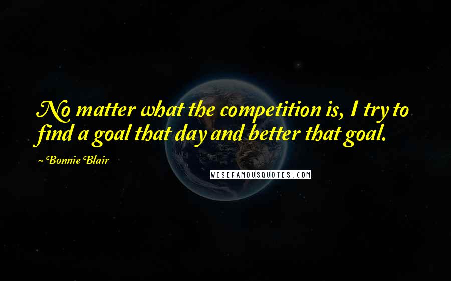 Bonnie Blair Quotes: No matter what the competition is, I try to find a goal that day and better that goal.