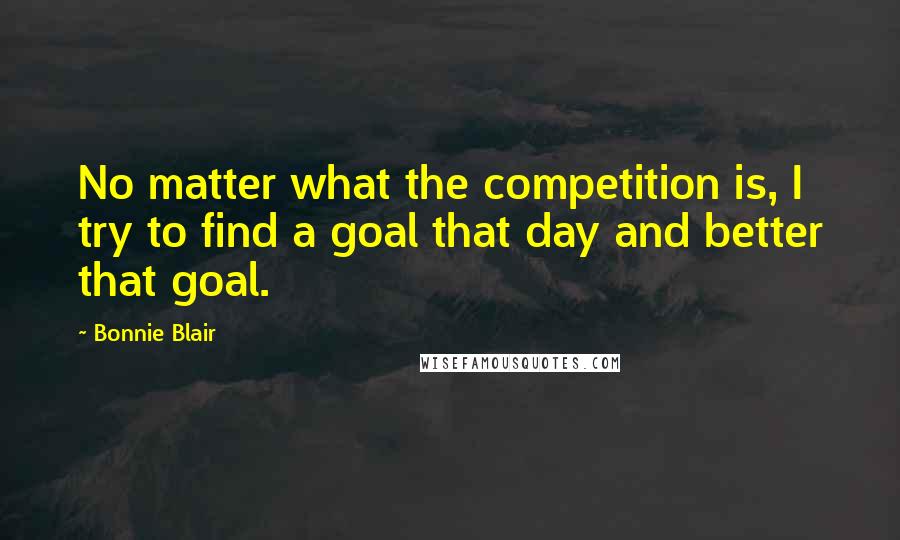 Bonnie Blair Quotes: No matter what the competition is, I try to find a goal that day and better that goal.