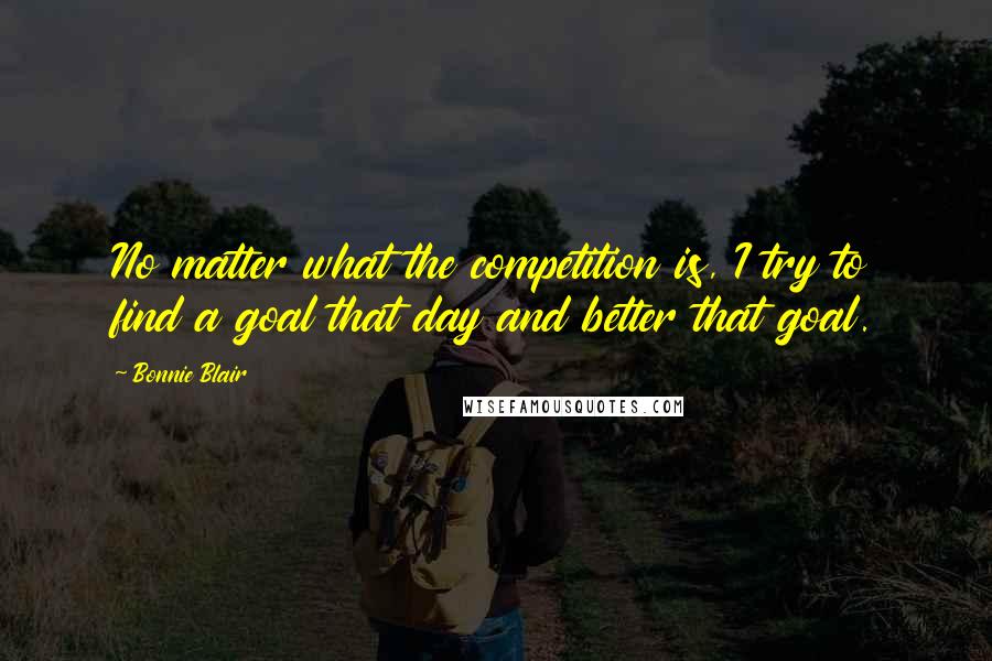 Bonnie Blair Quotes: No matter what the competition is, I try to find a goal that day and better that goal.