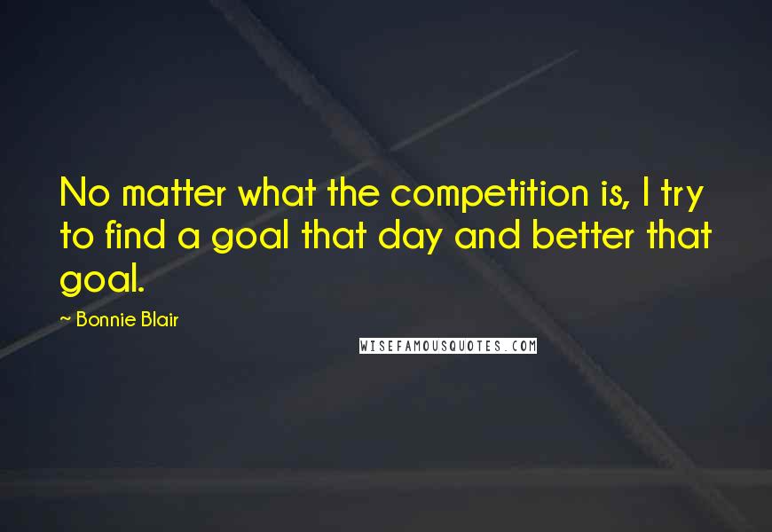 Bonnie Blair Quotes: No matter what the competition is, I try to find a goal that day and better that goal.