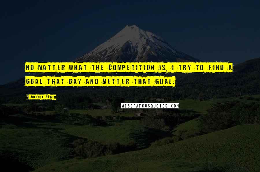 Bonnie Blair Quotes: No matter what the competition is, I try to find a goal that day and better that goal.