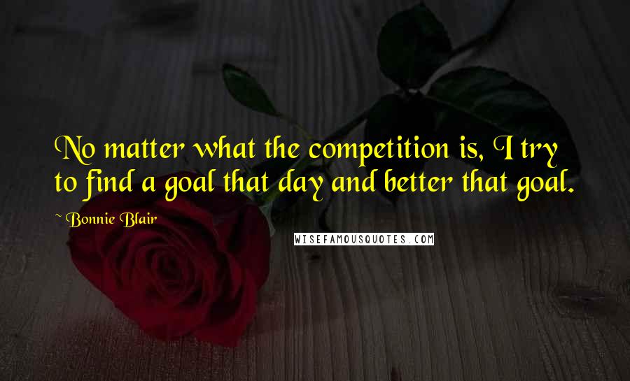 Bonnie Blair Quotes: No matter what the competition is, I try to find a goal that day and better that goal.