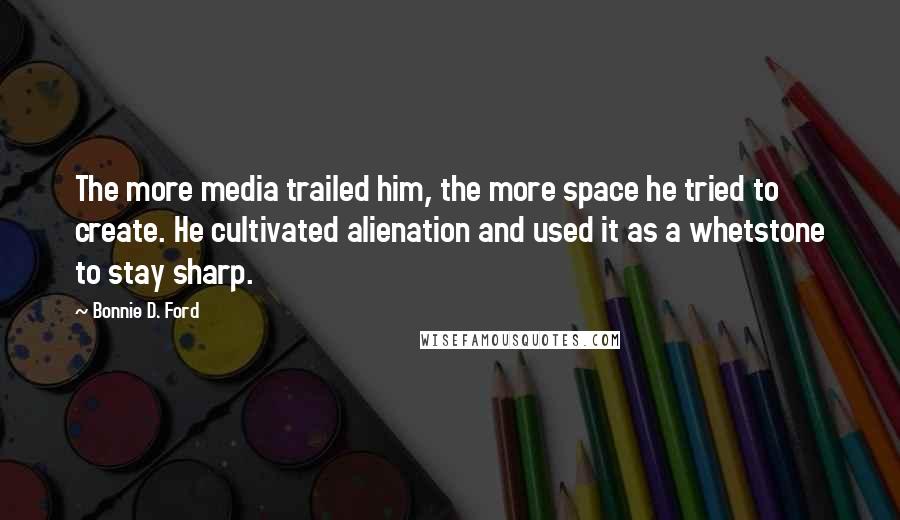 Bonnie D. Ford Quotes: The more media trailed him, the more space he tried to create. He cultivated alienation and used it as a whetstone to stay sharp.