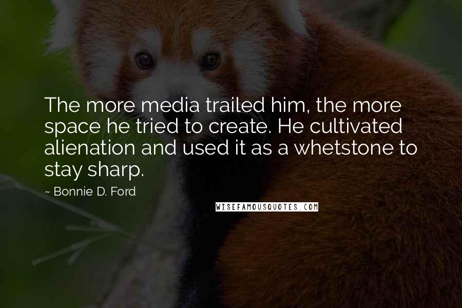 Bonnie D. Ford Quotes: The more media trailed him, the more space he tried to create. He cultivated alienation and used it as a whetstone to stay sharp.