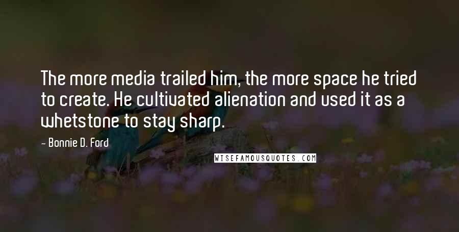Bonnie D. Ford Quotes: The more media trailed him, the more space he tried to create. He cultivated alienation and used it as a whetstone to stay sharp.