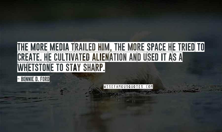 Bonnie D. Ford Quotes: The more media trailed him, the more space he tried to create. He cultivated alienation and used it as a whetstone to stay sharp.