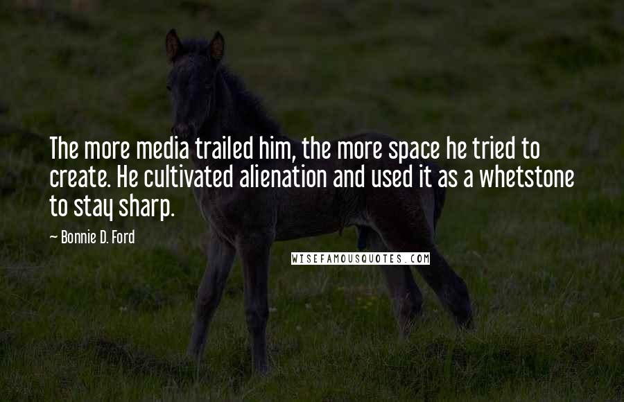 Bonnie D. Ford Quotes: The more media trailed him, the more space he tried to create. He cultivated alienation and used it as a whetstone to stay sharp.