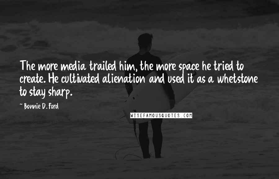 Bonnie D. Ford Quotes: The more media trailed him, the more space he tried to create. He cultivated alienation and used it as a whetstone to stay sharp.