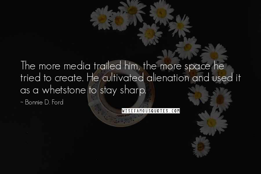 Bonnie D. Ford Quotes: The more media trailed him, the more space he tried to create. He cultivated alienation and used it as a whetstone to stay sharp.